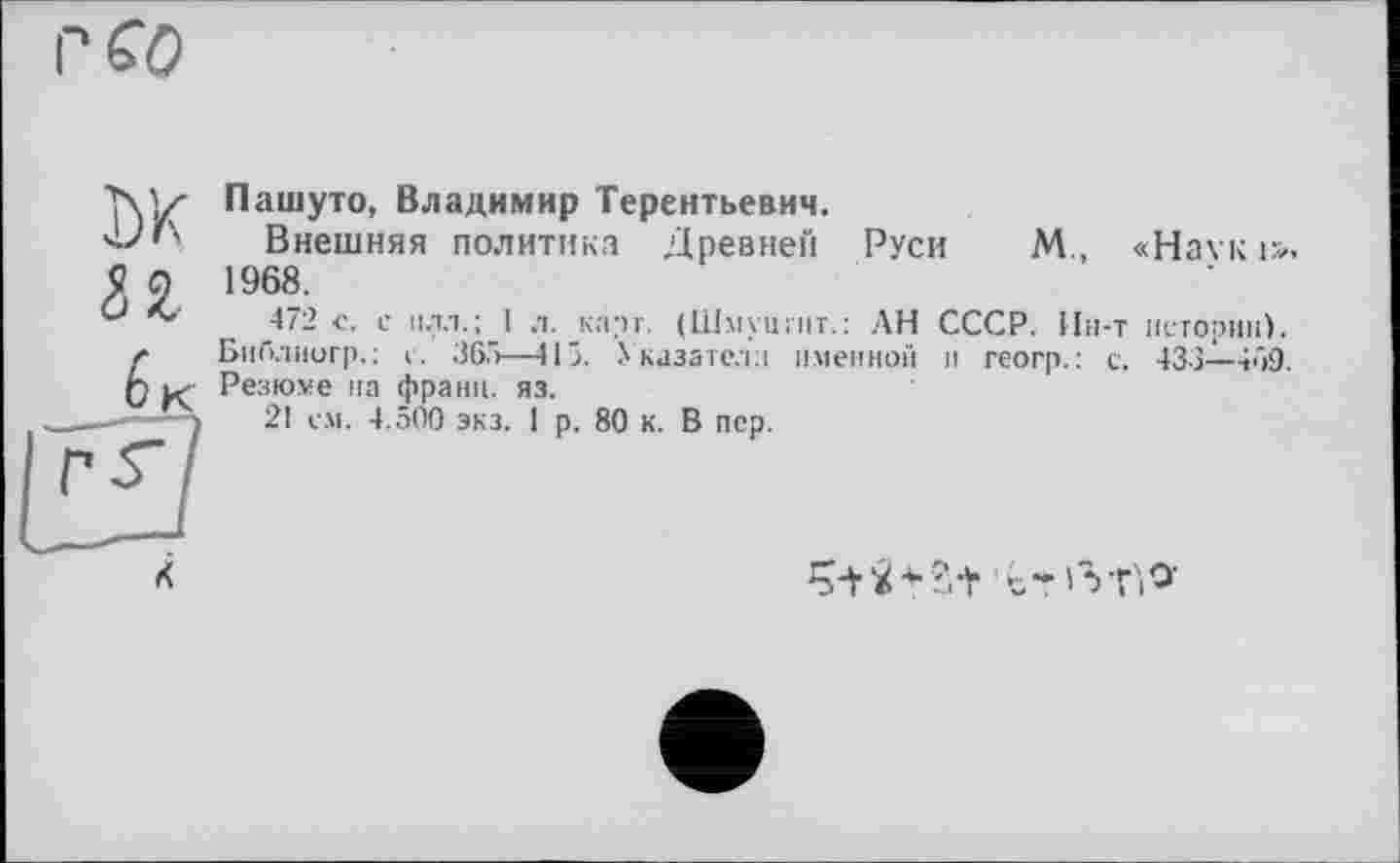 ﻿rfo
DK П
6 К
Пашуто, Владимир Терентьевич.
Внешняя политика Древней Руси М., «Наук і». 1968.
472 с. с плз.; 1 л. карг (Шмуцгит.: АН СССР. Ин-т истории). Бнблиигр.: с. 365—415. Указатели именной и геогр.: с. 433—469. Резюме на франц, яз.
21 см. 4.500 экз. 1 р. 80 к. В пер.
X
